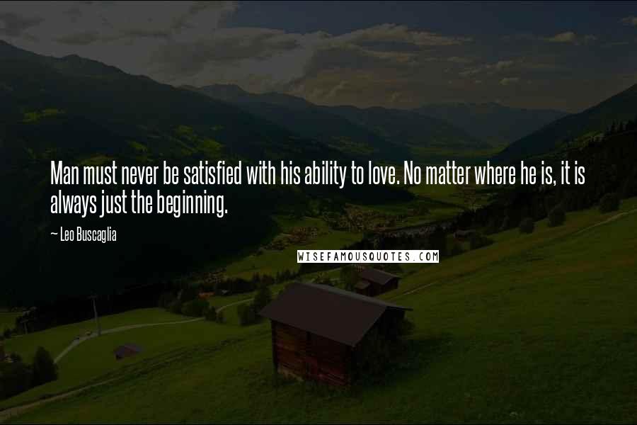 Leo Buscaglia Quotes: Man must never be satisfied with his ability to love. No matter where he is, it is always just the beginning.