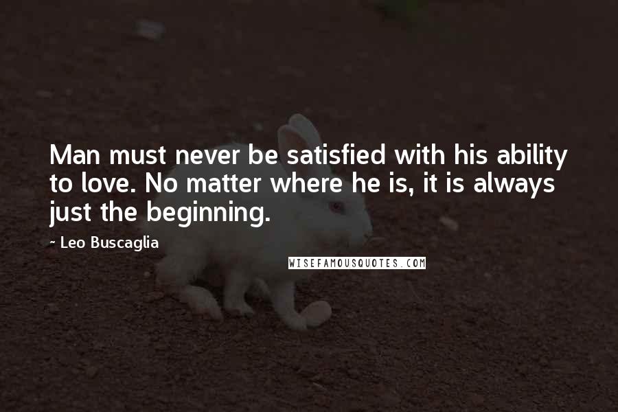 Leo Buscaglia Quotes: Man must never be satisfied with his ability to love. No matter where he is, it is always just the beginning.