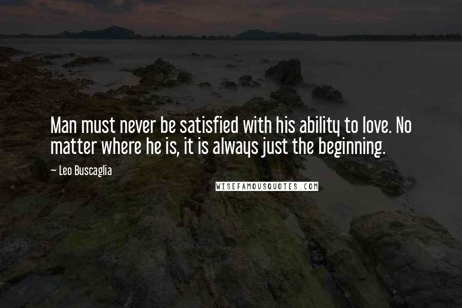 Leo Buscaglia Quotes: Man must never be satisfied with his ability to love. No matter where he is, it is always just the beginning.