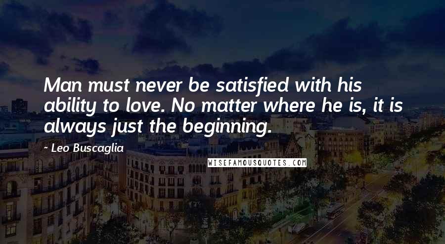 Leo Buscaglia Quotes: Man must never be satisfied with his ability to love. No matter where he is, it is always just the beginning.