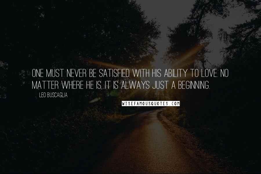 Leo Buscaglia Quotes: One must never be satisfied with his ability to love. No matter where he is, it is always just a beginning.