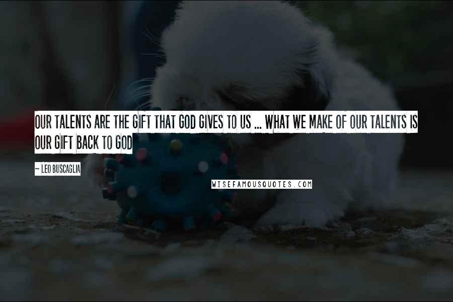 Leo Buscaglia Quotes: Our talents are the gift that God gives to us ... What we make of our talents is our gift back to God