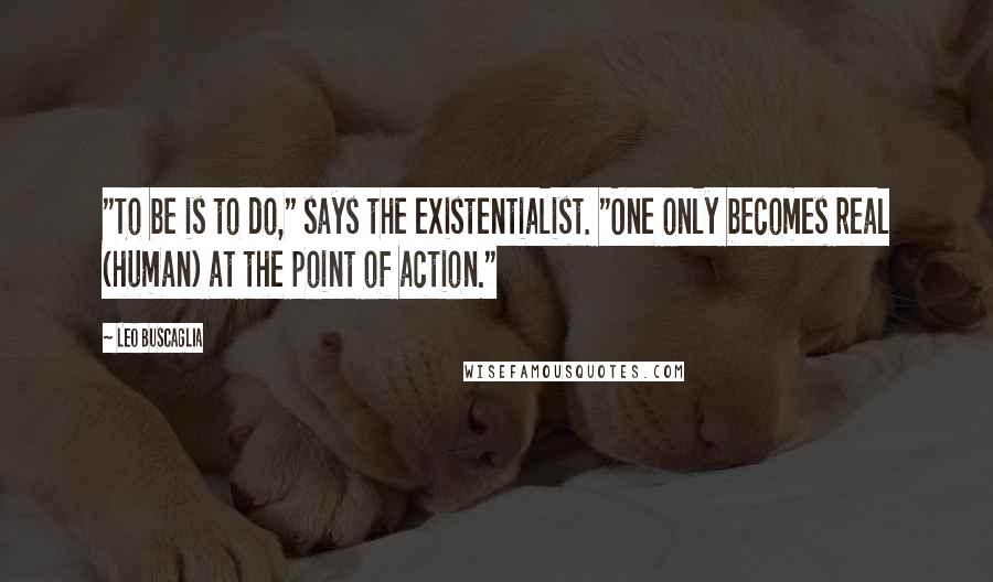 Leo Buscaglia Quotes: "To be is to do," says the existentialist. "One only becomes real (human) at the point of action."