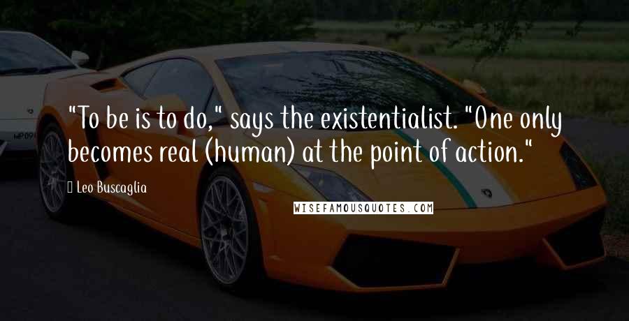 Leo Buscaglia Quotes: "To be is to do," says the existentialist. "One only becomes real (human) at the point of action."