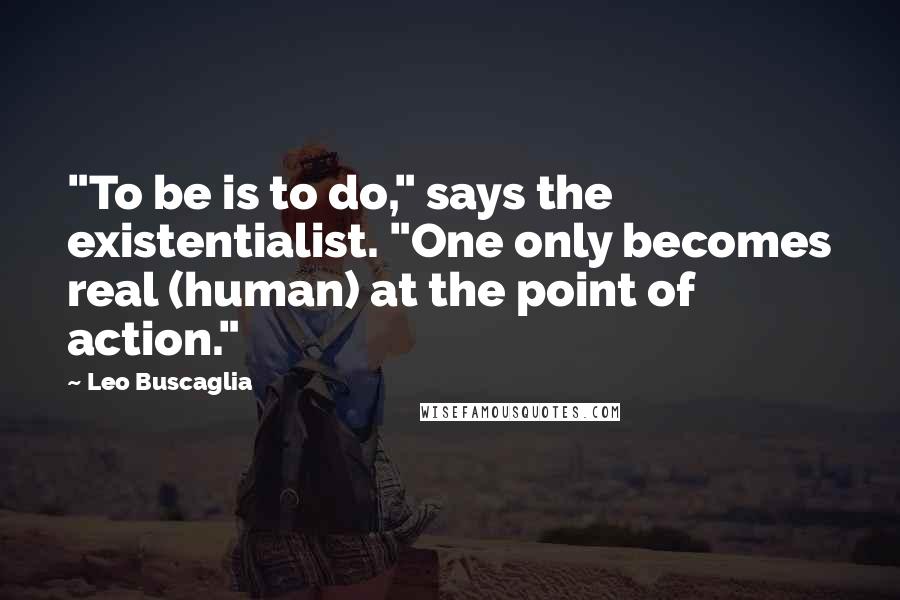 Leo Buscaglia Quotes: "To be is to do," says the existentialist. "One only becomes real (human) at the point of action."