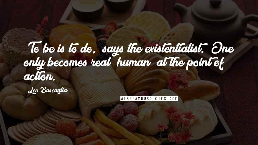 Leo Buscaglia Quotes: "To be is to do," says the existentialist. "One only becomes real (human) at the point of action."