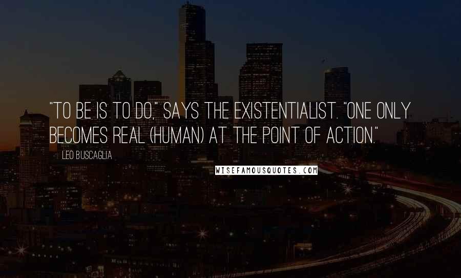 Leo Buscaglia Quotes: "To be is to do," says the existentialist. "One only becomes real (human) at the point of action."