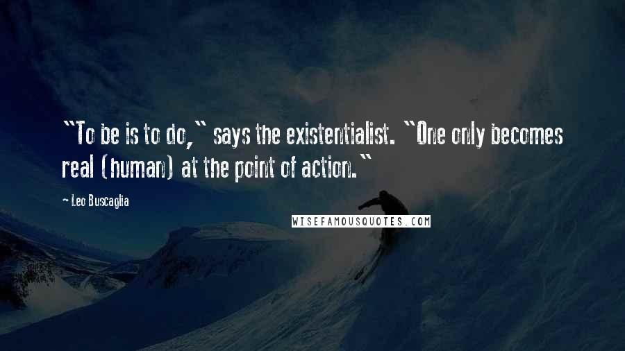 Leo Buscaglia Quotes: "To be is to do," says the existentialist. "One only becomes real (human) at the point of action."