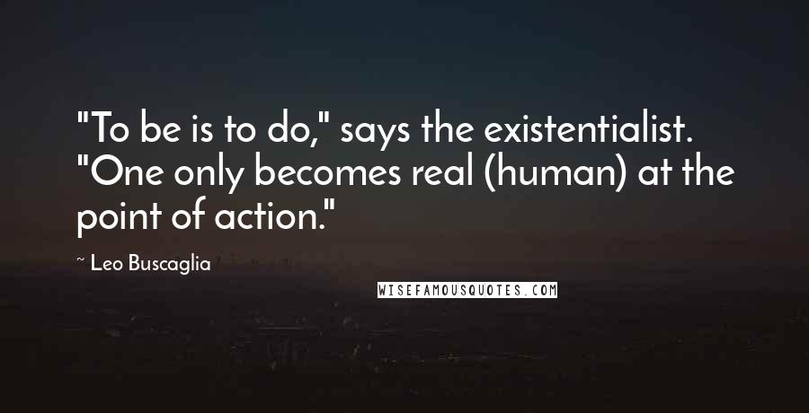 Leo Buscaglia Quotes: "To be is to do," says the existentialist. "One only becomes real (human) at the point of action."