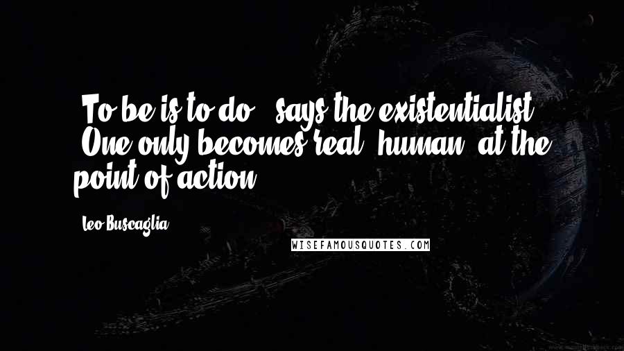 Leo Buscaglia Quotes: "To be is to do," says the existentialist. "One only becomes real (human) at the point of action."