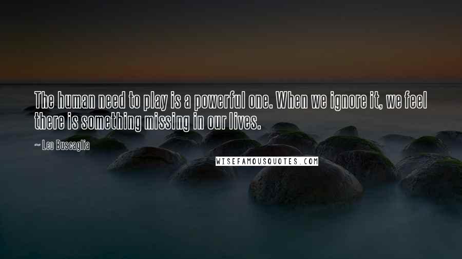 Leo Buscaglia Quotes: The human need to play is a powerful one. When we ignore it, we feel there is something missing in our lives.