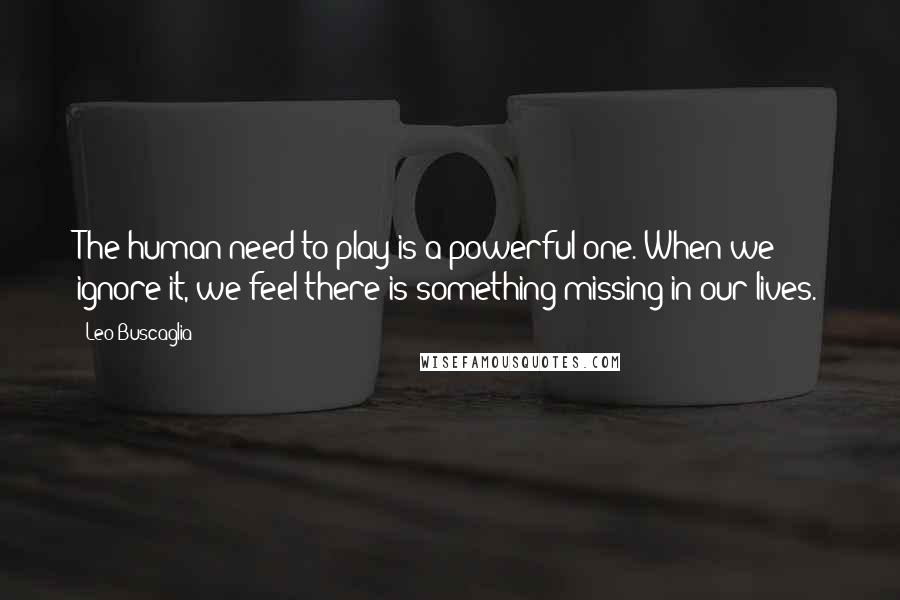 Leo Buscaglia Quotes: The human need to play is a powerful one. When we ignore it, we feel there is something missing in our lives.