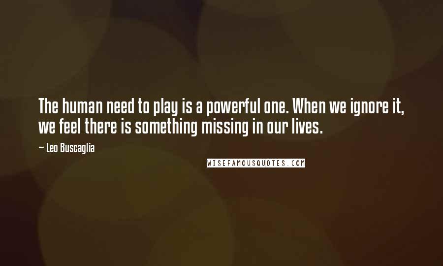 Leo Buscaglia Quotes: The human need to play is a powerful one. When we ignore it, we feel there is something missing in our lives.
