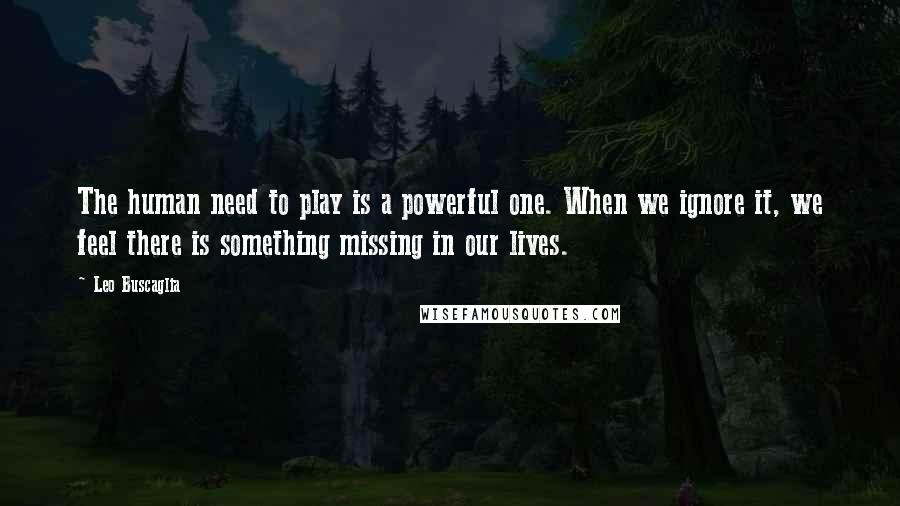 Leo Buscaglia Quotes: The human need to play is a powerful one. When we ignore it, we feel there is something missing in our lives.