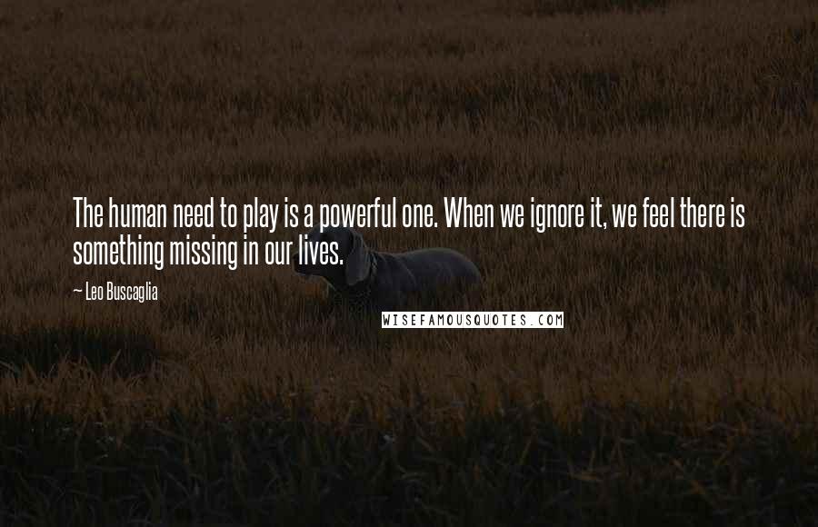 Leo Buscaglia Quotes: The human need to play is a powerful one. When we ignore it, we feel there is something missing in our lives.