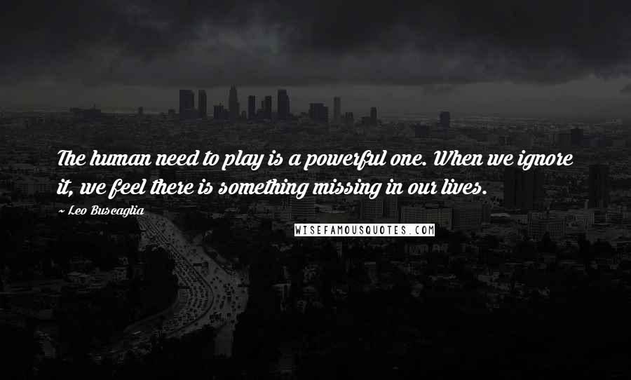 Leo Buscaglia Quotes: The human need to play is a powerful one. When we ignore it, we feel there is something missing in our lives.