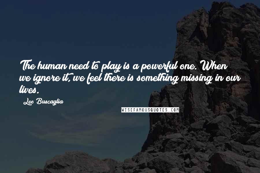 Leo Buscaglia Quotes: The human need to play is a powerful one. When we ignore it, we feel there is something missing in our lives.