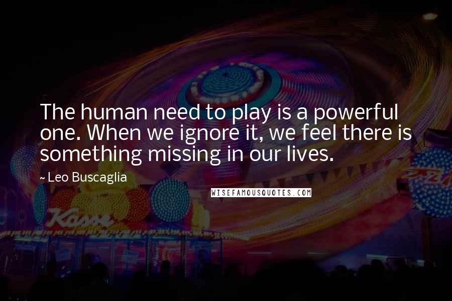 Leo Buscaglia Quotes: The human need to play is a powerful one. When we ignore it, we feel there is something missing in our lives.