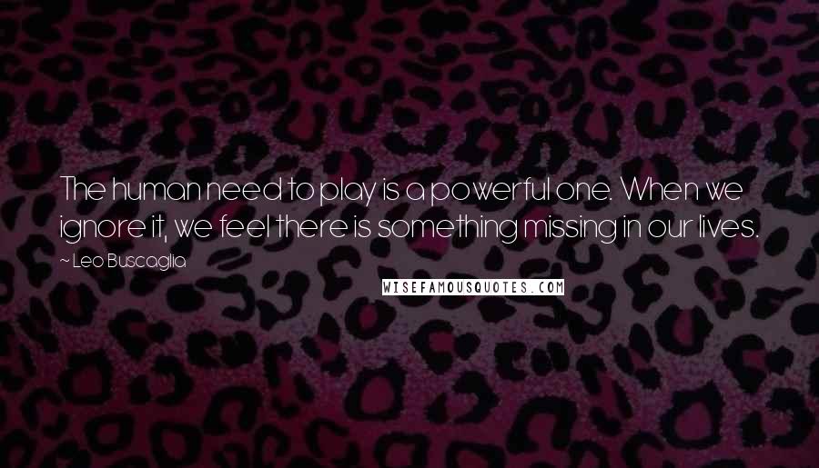 Leo Buscaglia Quotes: The human need to play is a powerful one. When we ignore it, we feel there is something missing in our lives.
