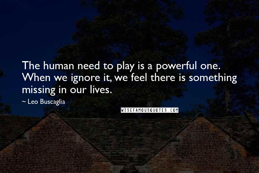 Leo Buscaglia Quotes: The human need to play is a powerful one. When we ignore it, we feel there is something missing in our lives.