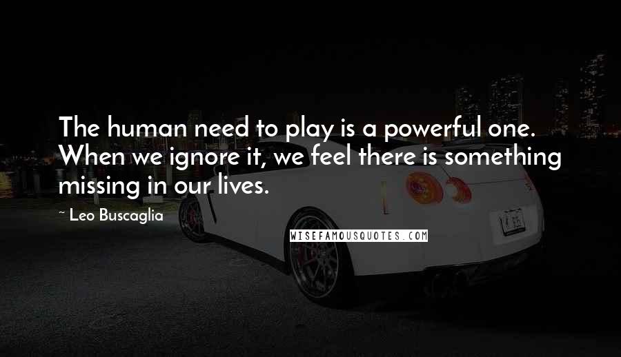 Leo Buscaglia Quotes: The human need to play is a powerful one. When we ignore it, we feel there is something missing in our lives.