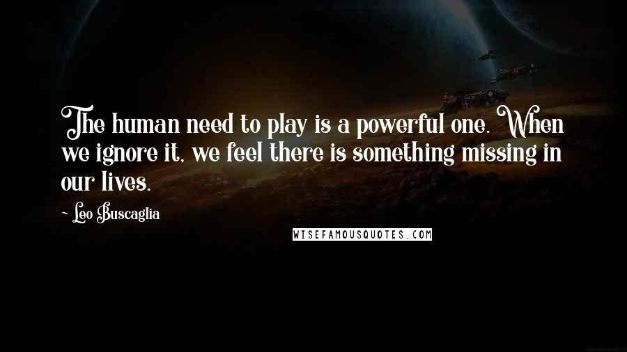 Leo Buscaglia Quotes: The human need to play is a powerful one. When we ignore it, we feel there is something missing in our lives.