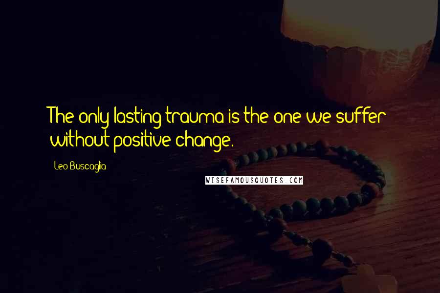 Leo Buscaglia Quotes: The only lasting trauma is the one we suffer without positive change.