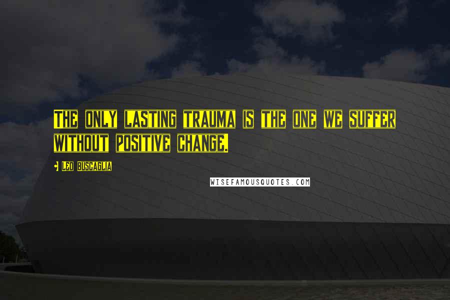 Leo Buscaglia Quotes: The only lasting trauma is the one we suffer without positive change.