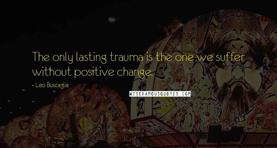 Leo Buscaglia Quotes: The only lasting trauma is the one we suffer without positive change.