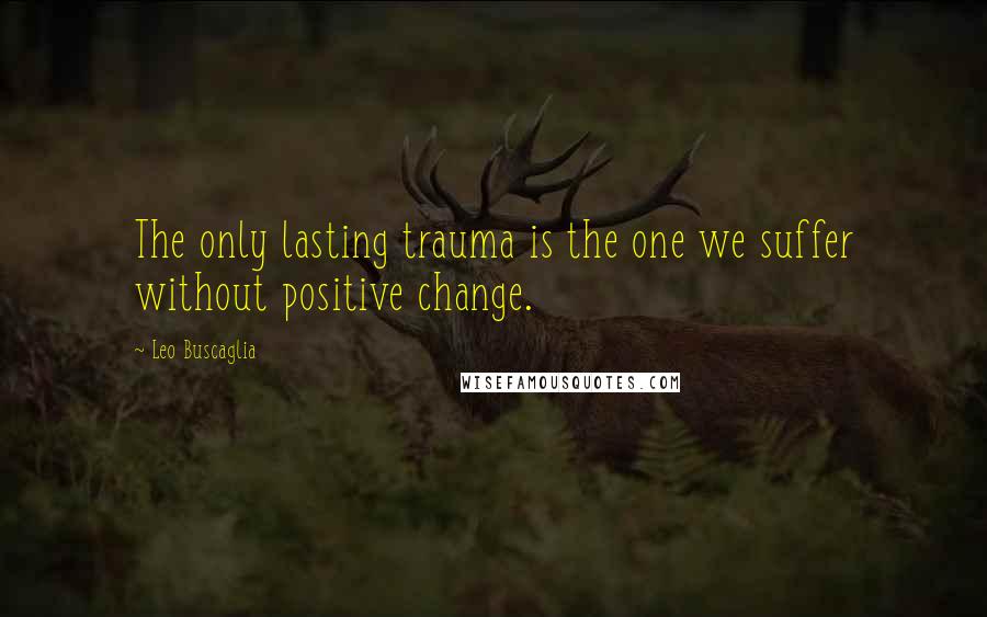 Leo Buscaglia Quotes: The only lasting trauma is the one we suffer without positive change.