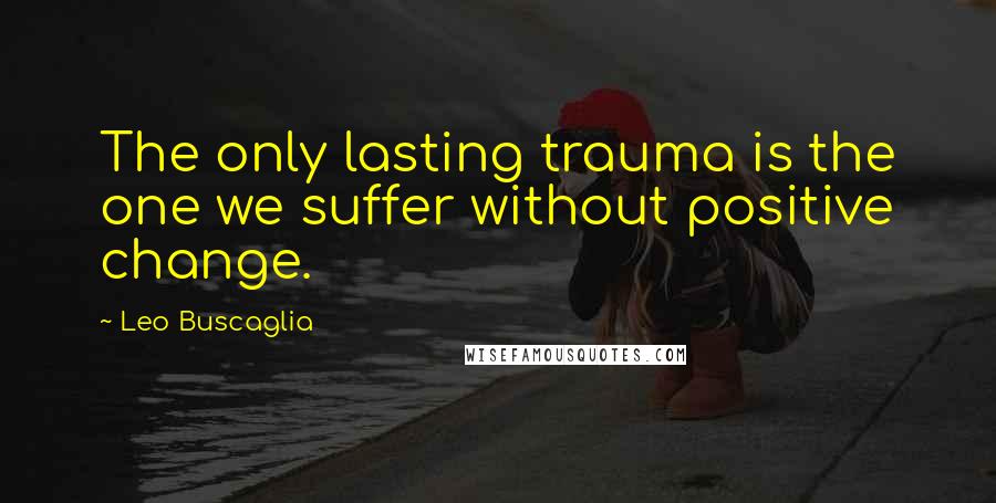 Leo Buscaglia Quotes: The only lasting trauma is the one we suffer without positive change.