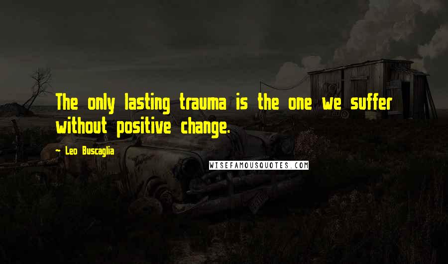 Leo Buscaglia Quotes: The only lasting trauma is the one we suffer without positive change.