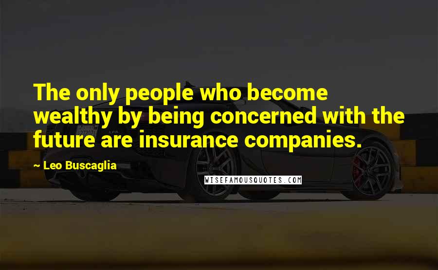 Leo Buscaglia Quotes: The only people who become wealthy by being concerned with the future are insurance companies.