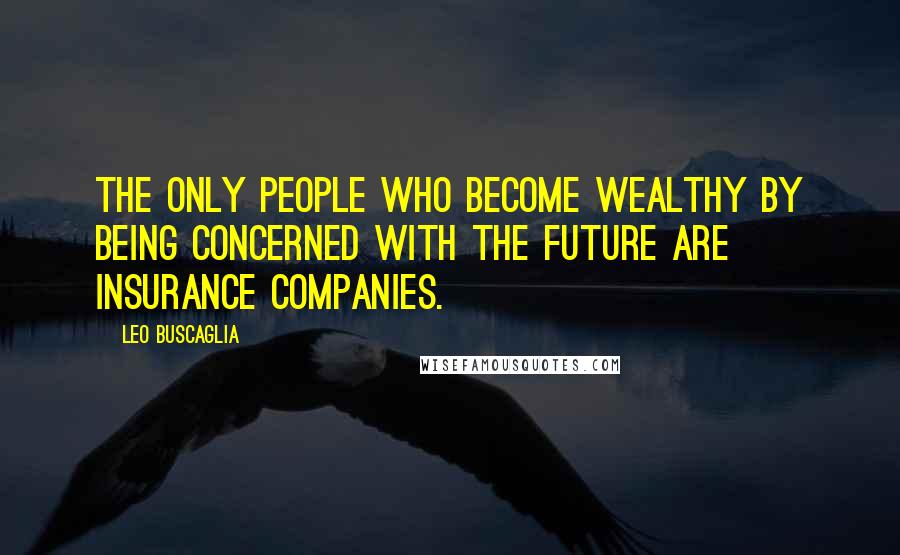 Leo Buscaglia Quotes: The only people who become wealthy by being concerned with the future are insurance companies.