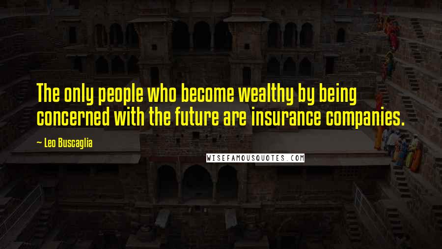 Leo Buscaglia Quotes: The only people who become wealthy by being concerned with the future are insurance companies.
