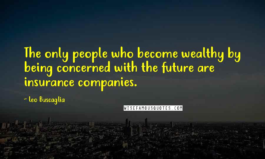 Leo Buscaglia Quotes: The only people who become wealthy by being concerned with the future are insurance companies.