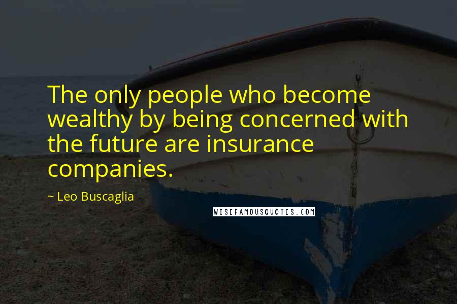 Leo Buscaglia Quotes: The only people who become wealthy by being concerned with the future are insurance companies.