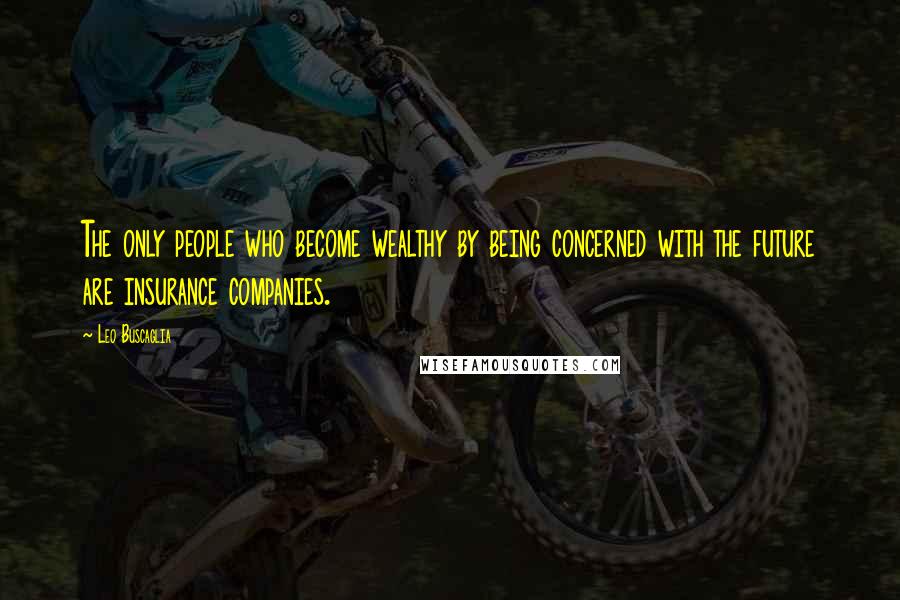 Leo Buscaglia Quotes: The only people who become wealthy by being concerned with the future are insurance companies.