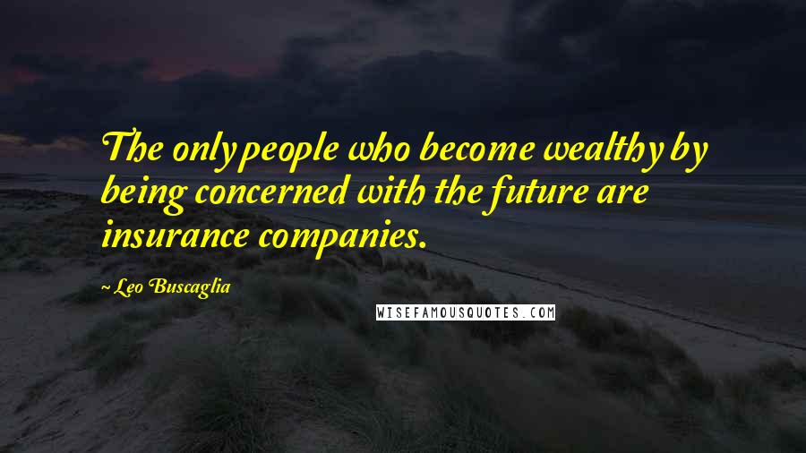 Leo Buscaglia Quotes: The only people who become wealthy by being concerned with the future are insurance companies.