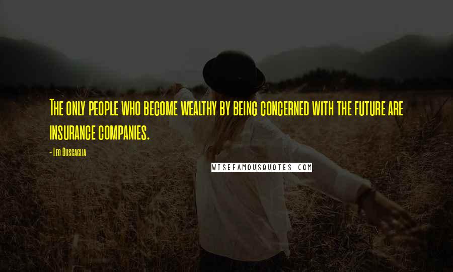 Leo Buscaglia Quotes: The only people who become wealthy by being concerned with the future are insurance companies.