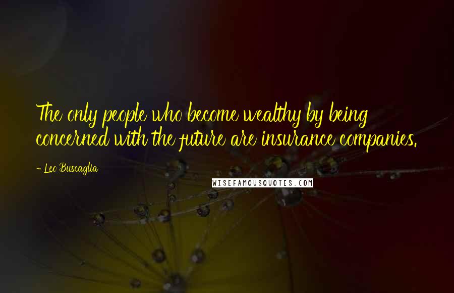 Leo Buscaglia Quotes: The only people who become wealthy by being concerned with the future are insurance companies.