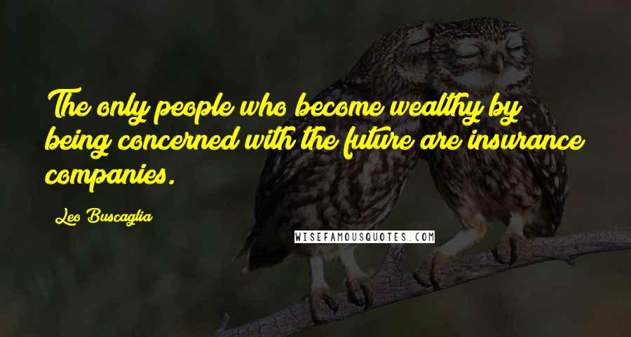 Leo Buscaglia Quotes: The only people who become wealthy by being concerned with the future are insurance companies.