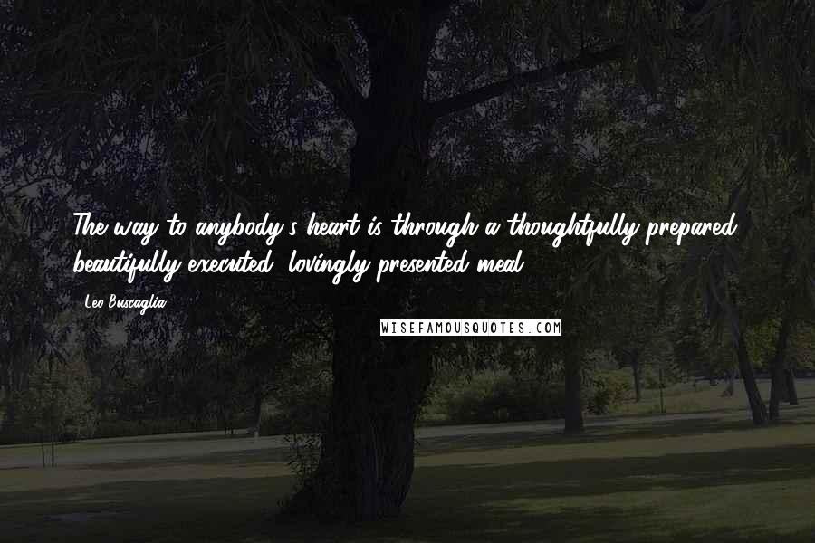 Leo Buscaglia Quotes: The way to anybody's heart is through a thoughtfully-prepared, beautifully-executed, lovingly-presented meal.