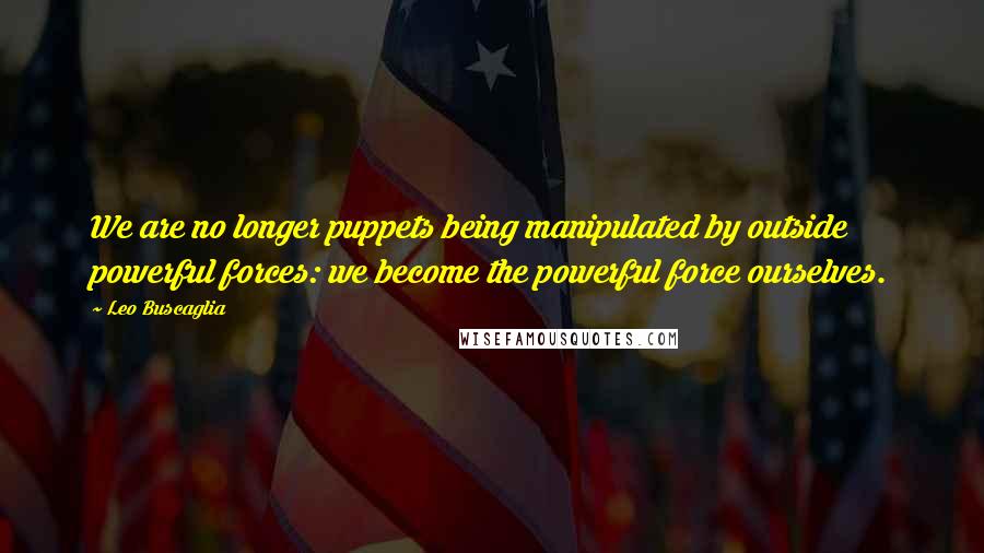 Leo Buscaglia Quotes: We are no longer puppets being manipulated by outside powerful forces: we become the powerful force ourselves.