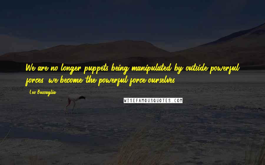 Leo Buscaglia Quotes: We are no longer puppets being manipulated by outside powerful forces: we become the powerful force ourselves.