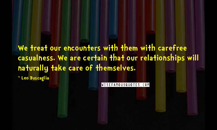 Leo Buscaglia Quotes: We treat our encounters with them with carefree casualness. We are certain that our relationships will naturally take care of themselves.