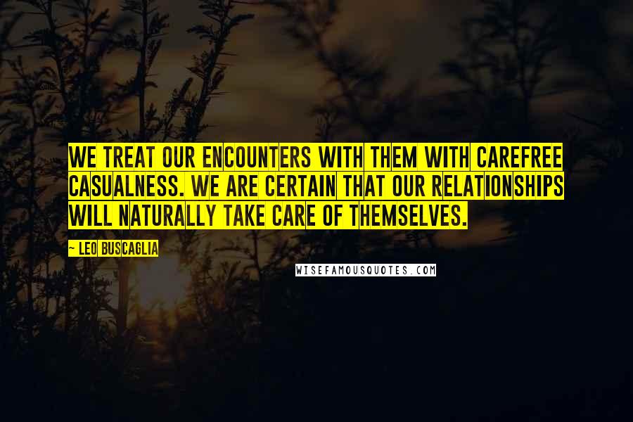 Leo Buscaglia Quotes: We treat our encounters with them with carefree casualness. We are certain that our relationships will naturally take care of themselves.