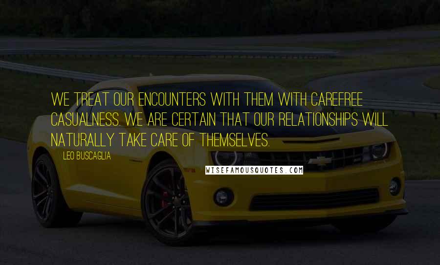 Leo Buscaglia Quotes: We treat our encounters with them with carefree casualness. We are certain that our relationships will naturally take care of themselves.