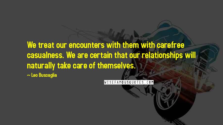 Leo Buscaglia Quotes: We treat our encounters with them with carefree casualness. We are certain that our relationships will naturally take care of themselves.