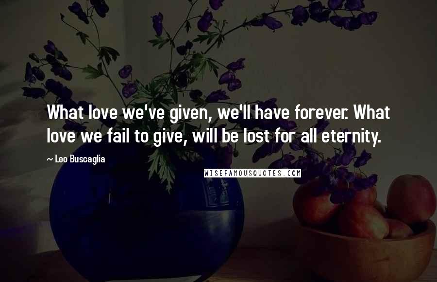 Leo Buscaglia Quotes: What love we've given, we'll have forever. What love we fail to give, will be lost for all eternity.